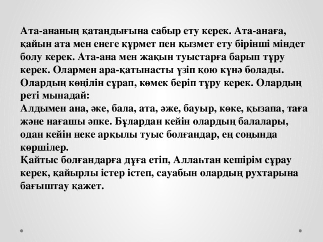 Ата-ананың қатаңдығына сабыр ету керек. Ата-анаға, қайын ата мен енеге құрмет пен қызмет ету бірінші міндет болу керек. Ата-ана мен жақын туыстарға барып тұру керек. Олармен ара-қатынасты үзіп қою күнә болады. Олардың көңілін сұрап, көмек беріп тұру керек. Олардың реті мынадай:  Алдымен ана, әке, бала, ата, әже, бауыр, көке, қызапа, таға және нағашы әпке. Бұлардан кейін олардың балалары, одан кейін неке арқылы туыс болғандар, ең соңында көршілер.  Қайтыс болғандарға дұға етіп, Аллаһтан кешірім сұрау керек, қайырлы істер істеп, сауабын олардың рухтарына бағыштау қажет.  