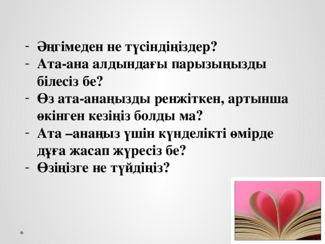 Әңгімеден не түсіндіңіздер? Ата-ана алдындағы парызыңызды білесіз бе? Өз ата-анаңызды ренжіткен, артынша өкінген кезіңіз болды ма? Ата –анаңыз үшін күнделікті өмірде дұға жасап жүресіз бе? Өзіңізге не түйдіңіз?