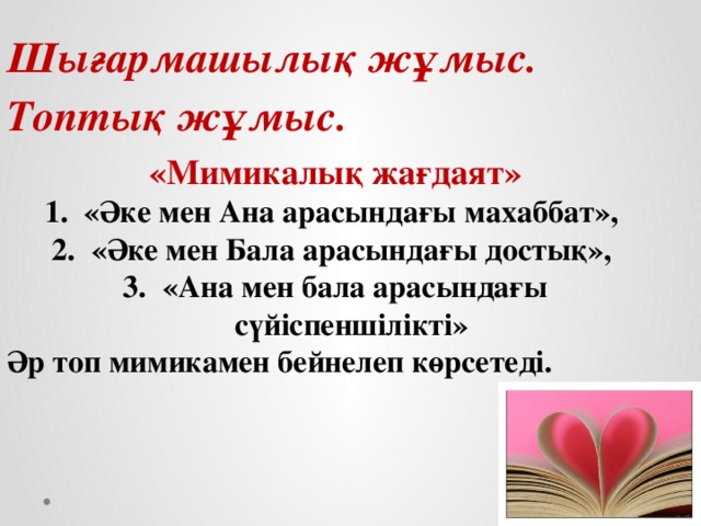 Шығармашылық жұмыс. Топтық жұмыс. «Мимикалық жағдаят» «Әке мен Ана арасындағы махаббат», «Әке мен Бала арасындағы достық», «Ана мен бала арасындағы сүйіспеншілікті» Әр топ мимикамен бейнелеп көрсетеді.