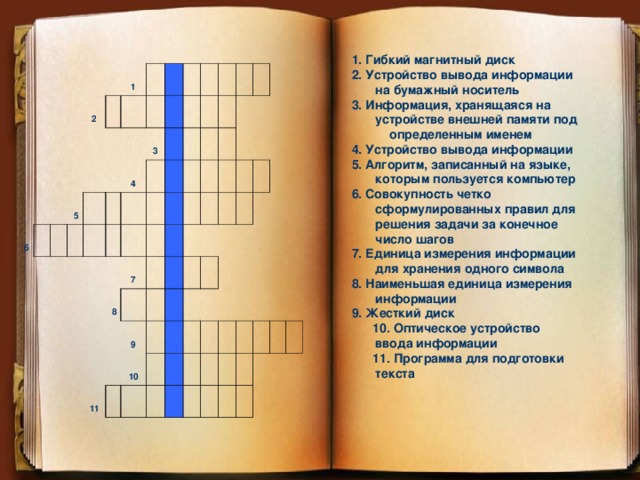 1. Гибкий магнитный диск 2. Устройство вывода информации на бумажный носитель 3. Информация, хранящаяся на устройстве внешней памяти под определенным именем 4. Устройство вывода информации 5. Алгоритм, записанный на языке, которым пользуется компьютер 6. Совокупность четко сформулированных правил для решения задачи за конечное число шагов 7. Единица измерения информации для хранения одного символа 8. Наименьшая единица измерения информации 9. Жесткий диск  10. Оптическое устройство ввода информации  11. Программа для подготовки текста    2 6 1 5 3 4 7 8 9 11 10