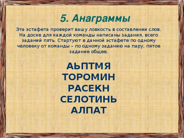 5. Анаграммы   Эта эстафета проверит вашу ловкость в составлении слов. На доске для каждой команды написаны задания, всего заданий пять. Стартуют в данной эстафете по одному человеку от команды – по одному заданию на пару, пятое задание общее.  АЬПТМЯ ТОРОМИН РАСЕКН СЕЛОТИНЬ АЛПАТ