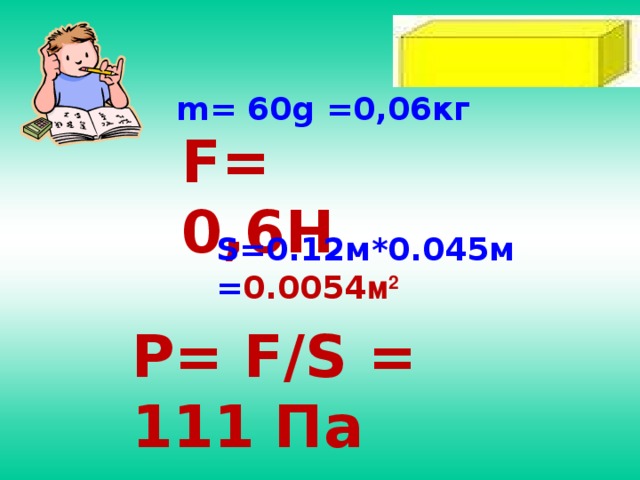 m= 60g =0,06кг F= 0,6H S=0.12м*0.045м = 0.0054 м 2 P= F/S = 111 Па