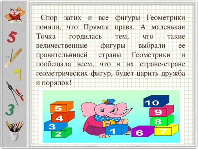 Спор затих и все фигуры Геометрики поняли, что Прямая права. А маленькая Точка гордилась тем, что такие величественные фигуры выбрали ее правительницей страны Геометрики и пообещала всем, что в их стране-стране геометрических фигур, будет царить дружба и порядок!