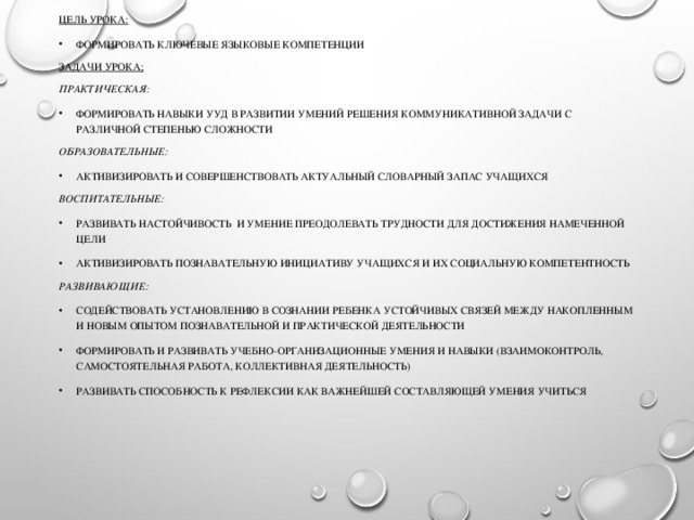 Цель урока: Формировать ключевые языковые компетенции Задачи урока; Практическая: Формировать навыки УУД в развитии умений решения коммуникативной задачи с различной степенью сложности Образовательные: Активизировать и совершенствовать актуальный словарный запас учащихся Воспитательные: Развивать настойчивость и умение преодолевать трудности для достижения намеченной цели Активизировать познавательную инициативу учащихся и их социальную компетентность Развивающие: