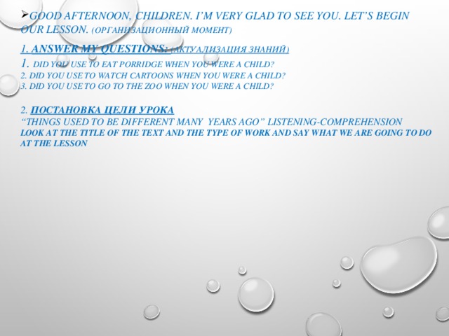 Good afternoon, children. I’m very glad to see you. Let’s begin our lesson. (организационный момент) 1. Answer my questions: (актуализация знаний) 1. Did you use to eat porridge when you were a child? 2. Did you use to watch cartoons when you were a child? 3. Did you use to go to the zoo when you were a child?  2. Постановка цели урока