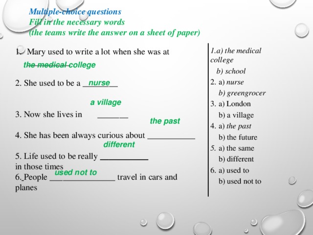 nurse Multiple-choice questions Fill in the necessary words (the teams write the answer on a sheet of paper) 1.a) the medical college  b) school 2. a) nurse  b) greengrocer 3. a) London  b) a village 4. a) the past  b) the future 5. a) the same  b) different 6. a) used to  b) used not to Mary used to write a lot when she was at __________ 2. She used to be a ________ 3. Now she lives in _______ 4. She has been always curious about ___________ 5. Life used to be really ___________ in those times 6.  People _______________ travel in cars and planes  the medical college  a village  the past different  used not to