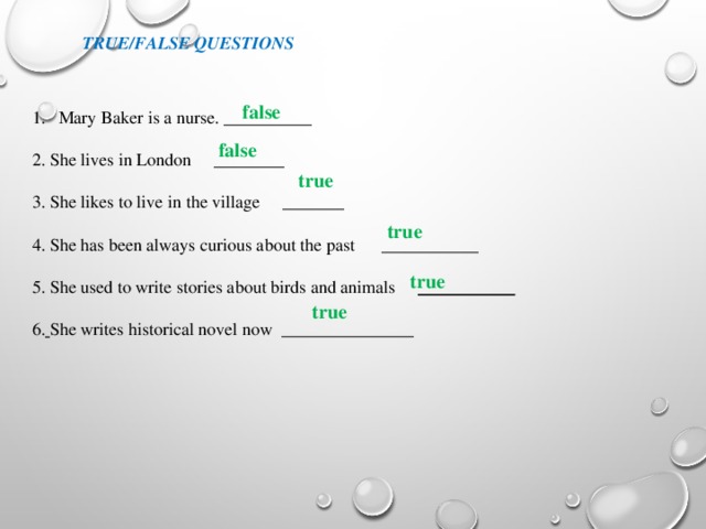 false True/False questions false Маry Baker is a nurse. __________ 2. She lives in London ________ 3. She likes to live in the village _______ 4. She has been always curious about the past ___________ 5. She used to write stories about birds and animals ___________  6.  She writes historical novel now _______________   true  true true  true