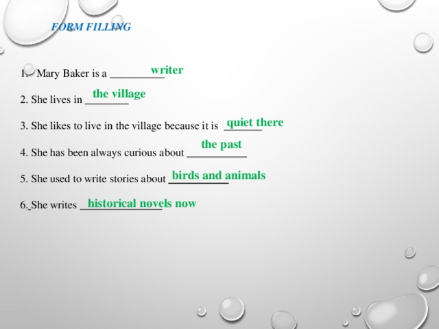 the village Form filling writer Маry Baker is a __________ 2. She lives in ________ 3. She likes to live in the village because it is _______ 4. She has been always curious about ___________ 5. She used to write stories about ___________  6.  She writes _______________   quiet there  the past birds and animals  historical novels now