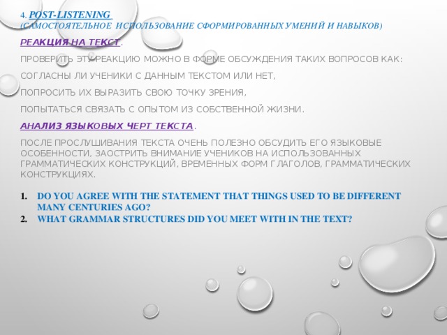 4. post-listening  (самостоятельное использование сформированных умений и навыков) Реакция на текст . Проверить эту реакцию можно в форме обсуждения таких вопросов как: согласны ли ученики с данным текстом или нет, попросить их выразить свою точку зрения, попытаться связать с опытом из собственной жизни. Анализ языковых черт текста . После прослушивания текста очень полезно обсудить его языковые особенности, заострить внимание учеников на использованных грамматических конструкций, временных форм глаголов, грамматических конструкциях.