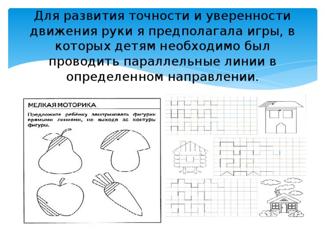 Для развития точности и уверенности движения руки я предполагала игры, в которых детям необходимо был проводить параллельные линии в определенном направлении.