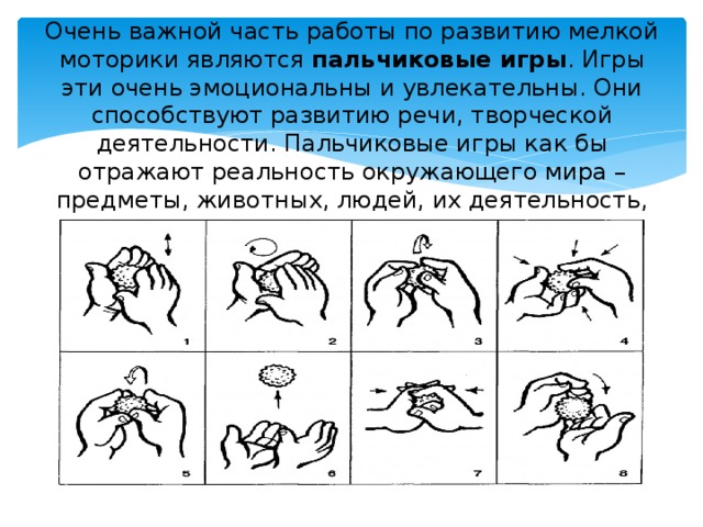 Очень важной часть работы по развитию мелкой моторики являются пальчиковые игры . Игры эти очень эмоциональны и увлекательны. Они способствуют развитию речи, творческой деятельности. Пальчиковые игры как бы отражают реальность окружающего мира – предметы, животных, людей, их деятельность, явления природы.