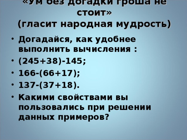 «Ум без догадки гроша не стоит»  (гласит народная мудрость)   Догадайся, как удобнее выполнить вычисления : (245+38)-145; 166-(66+17); 137-(37+18). Какими свойствами вы пользовались при решении данных примеров?  13