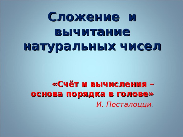 Сложение и вычитание натуральных чисел   «Счёт и вычисления – основа порядка в голове» И. Песталоцци .