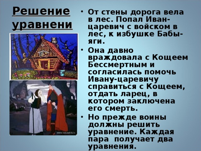 Решение уравнений От стены дорога вела в лес. Попал Иван-царевич с войском в лес, к избушке Бабы-яги. Она давно враждовала с Кощеем Бессмертным и согласилась помочь Ивану-царевичу справиться с Кощеем, отдать ларец, в котором заключена его смерть. Но прежде воины должны решить уравнение. Каждая пара получает два уравнения.  22