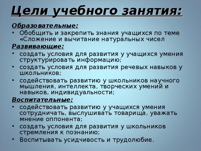 Цели учебного занятия:   Образовательные: Обобщить и закрепить знания учащихся по теме «Сложение и вычитание натуральных чисел Развивающие: создать условия для развития у учащихся умения структурировать информацию; создать условия для развития речевых навыков у школьников; содействовать развитию у школьников научного мышления, интеллекта, творческих умений и навыков, индивидуальности; Воспитательные: содействовать развитию у учащихся умения сотрудничать, выслушивать товарища, уважать мнение оппонента; создать условия для развития у школьников стремления к познанию; Воспитывать усидчивость и трудолюбие.