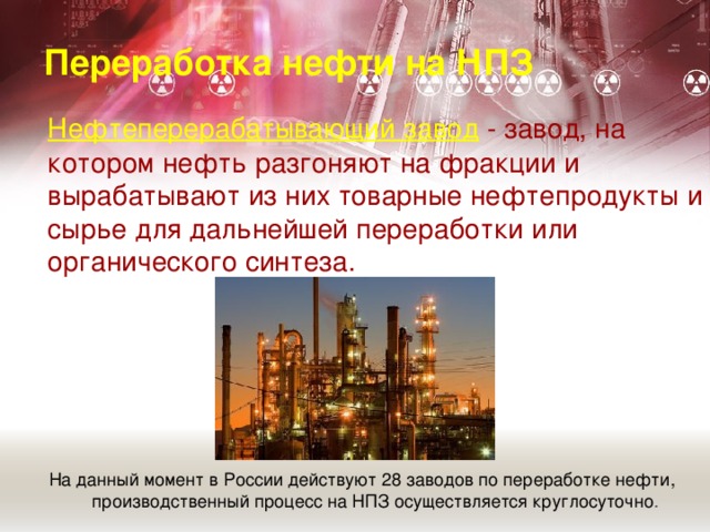 Переработка нефти на НПЗ   Нефтеперерабатывающий завод  - завод, на котором нефть разгоняют на фракции и вырабатывают из них товарные нефтепродукты и сырье для дальнейшей переработки или органического синтеза. На данный момент в России действуют 28 заводов по переработке нефти, производственный процесс на НПЗ осуществляется круглосуточно .