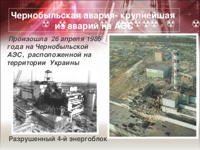 Чернобыльская авария- крупнейшая из аварий на АЭС  Произошла 26 апреля 1986 года на Чернобыльской АЭС, расположенной на территории Украины Разрушенный 4-й энергоблок