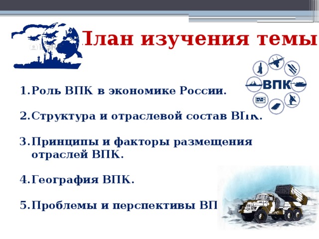 План изучения темы Роль ВПК в экономике России.  Структура и отраслевой состав ВПК.  Принципы и факторы размещения отраслей ВПК.  География ВПК.  Проблемы и перспективы ВПК.