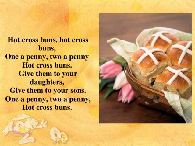 Hot cross buns, hot cross buns, One a penny, two a penny Hot cross buns. Give them to your daughters, Give them to your sons.  One a penny, two a penny,  Hot cross buns.