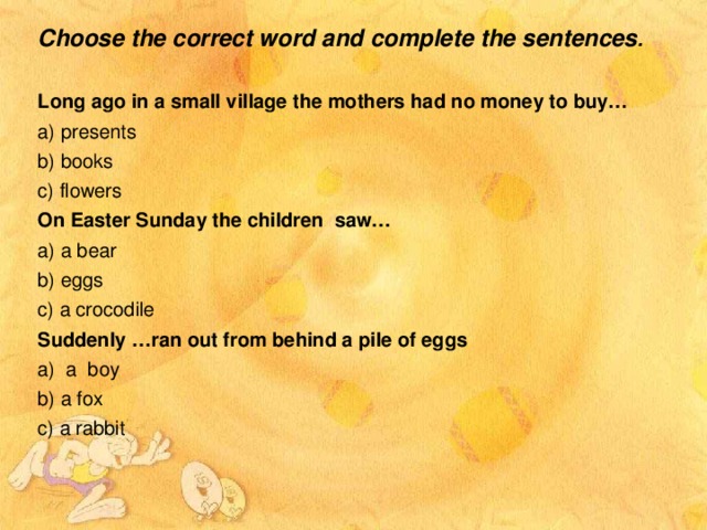 Choose the correct word and complete the sentences .  Long ago in a small village the mothers had no money to buy… a) presents b) books c) flowers On Easter Sunday the children saw… a) a bear b) eggs c) a crocodile Suddenly …ran out from behind a pile of eggs a) a boy b) a fox c) a rabbit