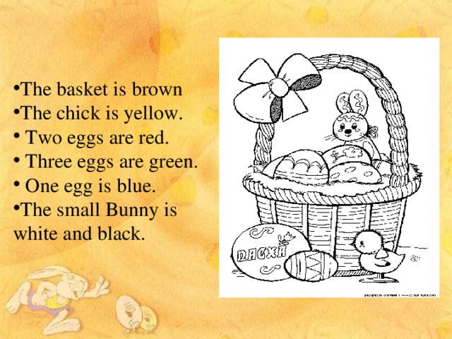 The basket is brown The chick is yellow.  Two eggs are red.  Three eggs are green.  One egg is blue. The small Bunny is white and black.