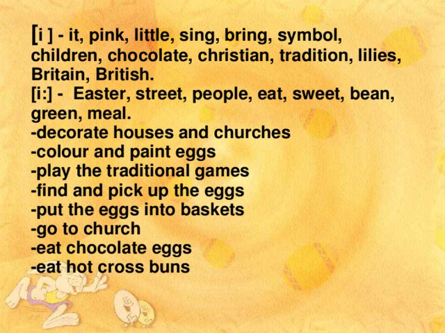 [ і ] - it, pink, little, sing, bring, symbol, children, chocolate, christian, tradition, lilies, Britain, British. [i:] - Easter, street, people, eat, sweet, bean, green, meal.  -decorate houses and churches -colour and paint eggs -play the traditional games -find and pick up the eggs -put the eggs into baskets -go to church -eat chocolate eggs -eat hot cross buns