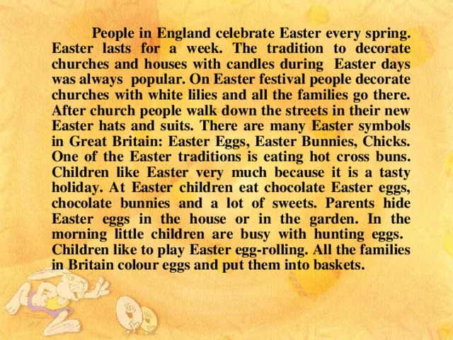 People in England celebrate Easter every spring. Easter lasts for a week. The tradition to decorate churches and houses with  candles during Easter days was always popular. On Easter festival people decorate churches with white lilies and all the families go there. After church people walk down the streets in their new Easter hats and suits. There are many Easter symbols in Great Britain: Easter Eggs, Easter Bunnies, Chicks. One of the Easter traditions is eating hot cross buns. Children like Easter very much because it is a tasty holiday. At Easter children eat chocolate Easter eggs, chocolate bunnies and a lot of sweets. Parents hide Easter eggs in the house or in the garden. In the morning little children are busy with hunting eggs. Children like to play Easter egg-rolling. All the families in Britain colour eggs and put them into baskets.