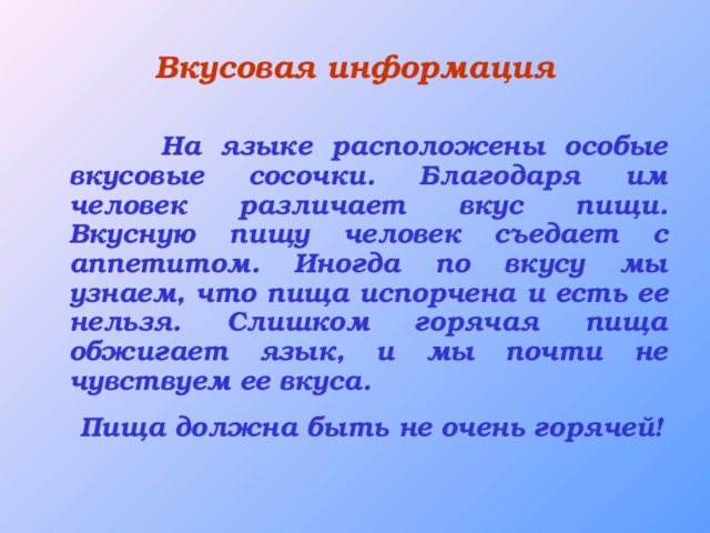 Вкусовая информация  На языке расположены особые вкусовые сосочки. Благодаря им человек различает вкус пищи. Вкусную пищу человек съедает с аппетитом. Иногда по вкусу мы узнаем, что пища испорчена и есть ее нельзя. Слишком горячая пища обжигает язык, и мы почти не чувствуем ее вкуса.  Пища должна быть не очень горячей!