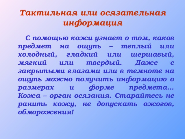 Тактильная или осязательная информация  С помощью кожи узнает о том, каков предмет на ощупь – теплый или холодный, гладкий или шершавый, мягкий или твердый. Даже с закрытыми глазами или в темноте на ощупь можно получить информацию о размерах и форме предмета…  Кожа – орган осязания. Старайтесь не ранить кожу, не допускать ожогов, обморожения!