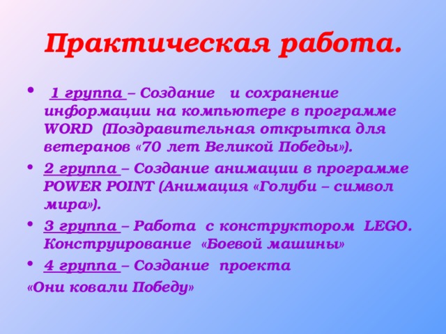 Практическая работа.  1 группа – Создание и сохранение информации на компьютере в программе WORD (Поздравительная открытка для ветеранов «70 лет Великой Победы»). 2 группа – Создание анимации в программе POWER POINT (Анимация «Голуби – символ мира»). 3 группа – Работа с конструктором LEGO . Конструирование «Боевой машины» 4 группа – Создание проекта «Они ковали Победу»