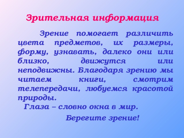 Зрительная информация  Зрение помогает различить цвета предметов, их размеры, форму, узнавать, далеко они или близко, движутся или неподвижны. Благодаря зрению мы читаем книги, смотрим телепередачи, любуемся красотой природы. Глаза – словно окна в мир.  Берегите зрение!