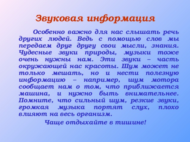 Звуковая информация  Особенно важно для нас слышать речь других людей. Ведь с помощью слов мы передаем друг другу свои мысли, знания. Чудесные звуки природы, музыки тоже очень нужны нам. Эти звуки – часть окружающей нас красоты. Шум может не только мешать, но и нести полезную информацию – например, шум мотора сообщает нам о том, что приближается машина, и нужно быть внимательнее. Помните, что сильный шум, резкие звуки, громкая музыка портят слух, плохо влияют на весь организм. Чаще отдыхайте в тишине!