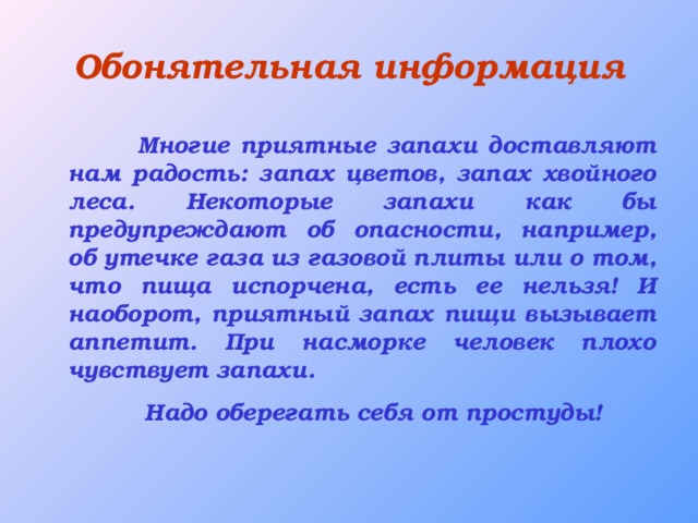 Обонятельная информация  Многие приятные запахи доставляют нам радость: запах цветов, запах хвойного леса. Некоторые запахи как бы предупреждают об опасности, например, об утечке газа из газовой плиты или о том, что пища испорчена, есть ее нельзя! И наоборот, приятный запах пищи вызывает аппетит. При насморке человек плохо чувствует запахи.  Надо оберегать себя от простуды!