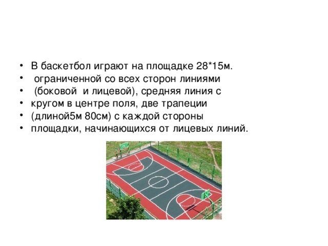 В баскетбол играют на площадке 28*15м.  ограниченной со всех сторон линиями  (боковой и лицевой), средняя линия с кругом в центре поля, две трапеции (длиной5м 80см) с каждой стороны площадки, начинающихся от лицевых линий.