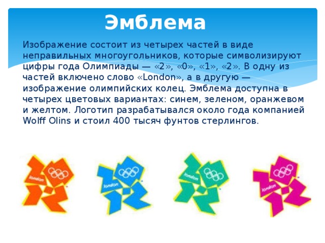 Эмблема Изображение состоит из четырех частей в виде неправильных многоугольников, которые символизируют цифры года Олимпиады — «2», «0», «1», «2». В одну из частей включено слово «London», а в другую — изображение олимпийских колец. Эмблема доступна в четырех цветовых вариантах: синем, зеленом, оранжевом и желтом. Логотип разрабатывался около года компанией Wolff Olins и стоил 400 тысяч фунтов стерлингов.