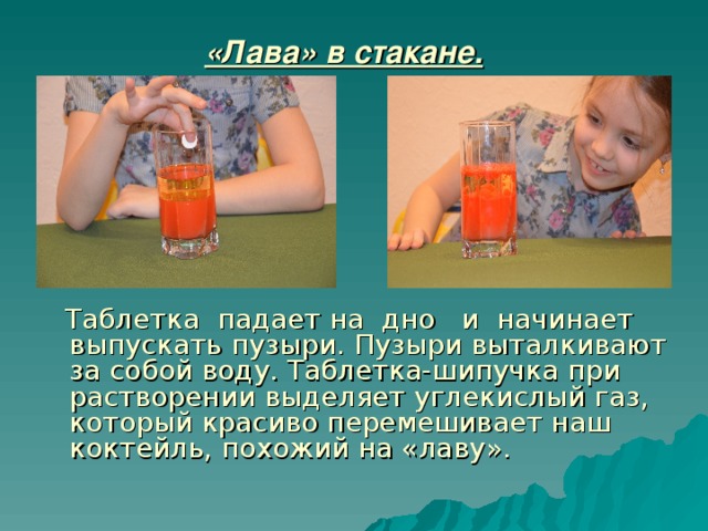 «Лава» в стакане.    Таблетка падает на дно и начинает выпускать пузыри. Пузыри выталкивают за собой воду. Таблетка-шипучка при растворении выделяет углекислый газ, который красиво перемешивает наш коктейль, похожий на «лаву».