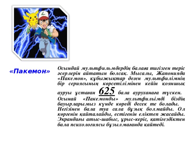 «Пакемон» Осындай мультфильмдердің балаға тигізген теріс әсерлерін айтатын болсақ. Мысалы, Жапонияда «Пакемон», құбыжықтар деген мультфилімнің бір сериясының көрсетілімінен кейін қояншық ауруы ұстаған 6 2 5 бала ауруханаға түскен. Осынай «Пакемонды» мультфильімді біздің бауырларымыз күнде көреді десек те болады. Негізінен бала туа сала бұзық болмайды. Ол көргенін қайталайды, естігенін еліктеп жасайды. Экрандағы атыс-шабыс, ұрыс-керіс, қатігездіктен бала психологиясы бұзылмағанда қайтеді.
