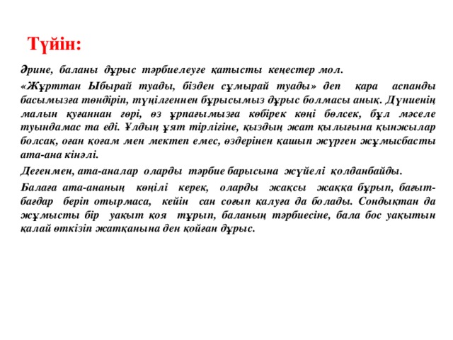 Түйін: Әрине, баланы дұрыс тәрбиелеуге қатысты кеңестер мол. «Жұрттан Ыбырай туады, бізден сұмырай туады» деп қара аспанды басымызға төндіріп, түңілгеннен бұрысымыз дұрыс болмасы анық. Дүниенің малын қуғаннан гөрі, өз ұрпағымызға көбірек көңі бөлсек, бұл мәселе туындамас та еді. Ұлдың ұят тірлігіне, қыздың жат қылығына қынжылар болсақ, оған қоғам мен мектеп емес, өздерінен қашып жүрген жұмысбасты ата-ана кінәлі. Дегенмен, ата - аналар оларды тәрбие барысына жүйелі қолданбайды. Балаға ата - ананың көңілі керек, оларды жақсы жаққа бұрып, бағыт - бағдар беріп отырмаса, кейін сан соғып қалуға да болады. Сондықтан да жұмысты бір уақыт қоя тұрып, баланың тәрбиесіне, бала бос уақытын қалай өткізіп жатқанына ден қойған дұрыс.