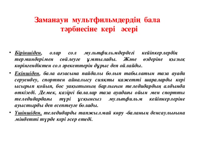 Заманауи мультфильмдердің бала тәрбиесіне кері әсері Біріншіден , олар сол мультфильмдердегі кейіпкерлердің терминдерімен сөйлеуге ұмтылады. Және өздеріне қызық көрінгендіктен сол әрекеттерін дұрыс деп ойлайды. Екіншіден , бала ағзасына пайдалы болып табылатын таза ауада серуендеу, спортпен айналысу сияқты қажетті шараларды кері ысырып қойып, бос уақытының барлығын теледидардың алдында өткізеді. Демек, қазіргі балалар таза ауадағы ойын мен спортты теледидардағы түрі ұсқынсыз мультфильм кейіпкерлеріне ауыстырды деп есептеуге болады. Үшіншіден, теледидарды тапжылмай көру -баланың денсаулығына міндетті түрде кері әсер етеді.