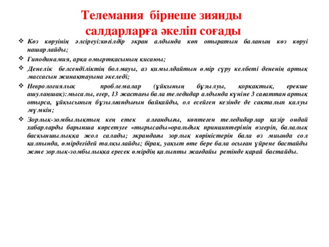 Телемания бірнеше зиянды салдарларға әкеліп соғады Көз көруінің әлсіреуі:көгілдір экран алдында көп отыратын баланың көз көруі нашарлайды; Гиподинамия, арқа омыртқасының қисаюы; Денелік белсенділіктің болмауы, аз қимылдайтын өмір сүру келбеті дененің артық массасын жинақтауына әкеледі; Неврологиялық проблемалар (ұйқының бұзылуы, қорқақтық, ерекше ашулаңшақ):мысалы, егер, 13 жастағы бала теледидар алдында күніне 3 сағаттан артық отырса, ұйқысының бұзылғандығын байқайды, ол есейген кезінде де сақталып қалуы мүмкін; Зорлық-зомбылықтың кең етек алғандығы, көптеген теледидарлар қазір ондай хабарларды барынша көрсетуге «тырысады»оральдық принциптерінің өзгеріп, балалық басқыншылыққа жол салады; экрандағы зорлық көріністерін бала өз миында сол қалпында, өмірдегідей талқылайды; бірақ, уақыт өте бере бала осыған үйрене бастайды және зорлық-зомбылыққа ересек өмірдің қалыпты жағдайы ретінде қарай бастайды.