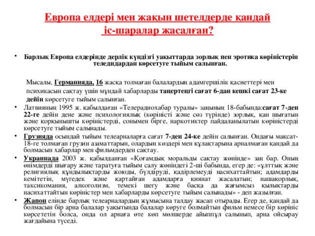 Европа елдері мен жақын шетелдерде қандай  іс-шаралар жасалған?   Барлық Европа елдерінде дерлік күндізгі уақыттарда зорлық пен эротика көріністерін теледидардан көрсетуге тыйым салынған.   Мысалы, Германияда,  16 жасқа толмаған балалардың адамгершілік қасиеттері мен   психикасын сақтау үшін мұндай хабарларды таңертеңгі сағат 6-дан кешкі сағат 23-ке  дейін көрсетуге тыйым салынған.