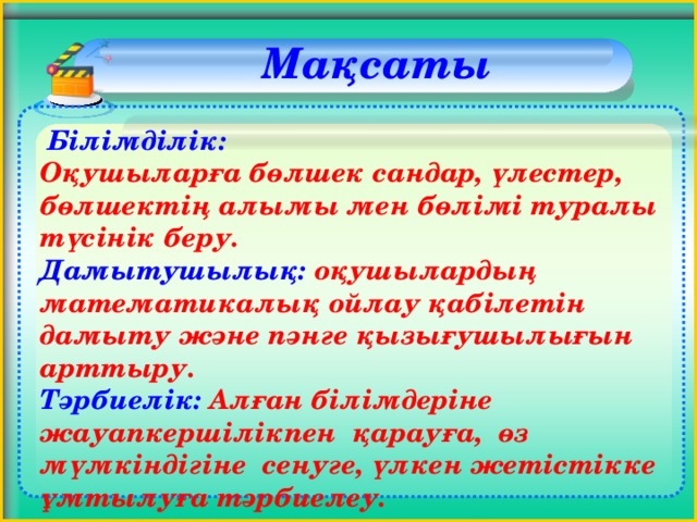 Мақсаты     Білімділік:   Оқушыларға бөлшек сандар, үлестер, бөлшектің алымы мен бөлімі туралы түсінік беру. Дамытушылық: оқушылардың математикалық ойлау қабілетін дамыту және пәнге қызығушылығын арттыру. Тәрбиелік: Алған білімдеріне жауапкершілікпен қарауға, өз мүмкіндігіне сенуге, үлкен жетістікке ұмтылуға тәрбиелеу.