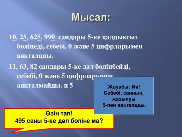 1 0 , 2 5 , 62 5 , 99 0 сандары 5-ке қалдықсыз бөлінеді, себебі, 0 және 5 цифрларымен аяқталады. 11, 63, 82 сандары 5-ке дәл бөлінбейді, себебі, 0 және 5 цифрларымен аяқталмайды. и 5 Жауабы: Иә! Себебі, санның жазылуы  5-пен аяқталады. Өзің тап! 495 саны 5-ке дәл бөліне ма?