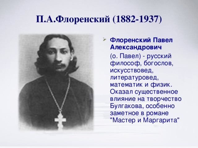 П.А.Флоренский (1882-1937) Флоренский  Павел Александрович   (о. Павел) - русский философ, богослов, искусствовед, литературовед, математик и физик. Оказал существенное влияние на творчество Булгакова, особенно заметное в романе 