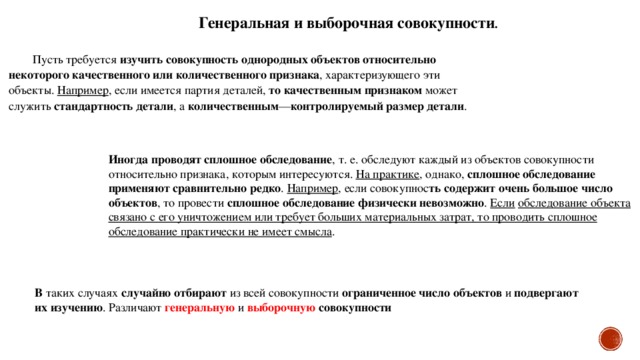 Генеральная и выборочная совокупности . Пусть требуется изучить совокупность однородных объектов относительно некоторого качественного или количественного признака , характеризующего эти объекты. Например , если имеется партия деталей, то качественным признаком может служить стандартность детали , а количественным — контролируемый размер детали . Иногда проводят сплошное обследование , т. е. обследуют каждый из объектов совокупности относительно признака, которым интересуются. На практике , однако, сплошное обследование применяют сравнительно редко . Например , если совокупнос ть содержит очень большое число объектов , то провести сплошное обследование физически невозможно . Если  обследование объекта связано с его уничтожением или требует больших материальных затрат, то проводить сплошное обследование практически не имеет смысла . В таких случаях случайно отбирают из всей совокупности ограниченное число объектов и подвергают их изучению . Различают генеральную и выборочную  совокупности