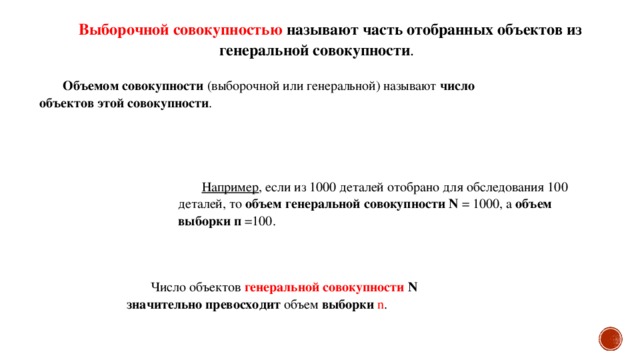 Выборочной совокупностью называют часть отобранных объектов из генеральной совокупности . Объемом совокупности (выборочной или генеральной) называют число объектов этой совокупности . Например , если из 1000 деталей отобрано для обследования 100 деталей, то объем генеральной совокупности  N = 1000, а объем выборки  п =100. Число объектов генеральной совокупности N  значительно превосходит объем выборки  n .