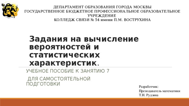 ДЕПАРТАМЕНТ ОБРАЗОВАНИЯ ГОРОДА МОСКВЫ ГОСУДАРСТВЕННОЕ БЮДЖЕТНОЕ ПРОФЕССИОНАЛЬНОЕ ОБРАЗОВАТЕЛЬНОЕ УЧРЕЖДЕНИЕ КОЛЛЕДЖ СВЯЗИ № 54 имени П.М. ВОСТРУХИНА Задания на вычисление вероятностей и статистических характеристик .   УЧЕБНОЕ ПОСОБИЕ К ЗАНЯТИЮ 7  ДЛЯ САМОСТОЯТЕЛЬНОЙ ПОДГОТОВКИ Разработчик: Преподаватель математики Т.Н. Рудзина