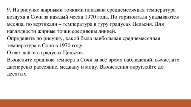 9. На рисунке жирными точками показана среднемесячная температура воздуха в Сочи за каждый месяц 1970 года. По горизонтали указываются месяца, по вертикали – температура в туру градусах Цельсия. Для наглядности жирные точки соединены линией. Определите по рисунку, какой была наибольшая среднемесячная температура в Сочи в 1970 году. Ответ дайте в градусах Цельсия. Вычислите среднюю темпера в Сочи за все время наблюдений, вычислите дисперсию рассеяние, медиану и моду. Вычисления округляйте до десятых.  