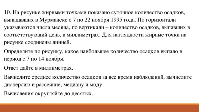 10. На рисунке жирными точками показано суточное количество осадков, выпадавших в Мурманске с 7 по 22 ноября 1995 года. По горизонтали указываются числа месяца, по вертикали – количество осадков, выпавших в соответствующий день, в миллиметрах. Для наглядности жирные точки на рисунке соединены линией. Определите по рисунку, какое наибольшее количество осадков выпало в период с 7 по 14 ноября. Ответ дайте в миллиметрах. Вычислите среднее количество осадков за все время наблюдений, вычислите дисперсию и рассеяние, медиану и моду. Вычисления округляйте до десятых.