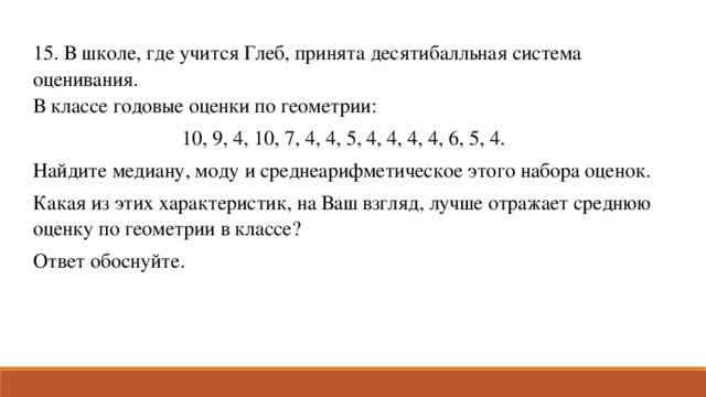 15. В школе, где учится Глеб, принята десятибалльная система оценивания. В классе годовые оценки по геометрии: 10, 9, 4, 10, 7, 4, 4, 5, 4, 4, 4, 4, 6, 5, 4. Найдите медиану, моду и среднеарифметическое этого набора оценок. Какая из этих характеристик, на Ваш взгляд, лучше отражает среднюю оценку по геометрии в классе? Ответ обоснуйте.